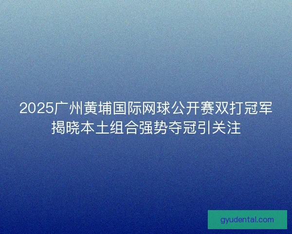 2025广州黄埔国际网球公开赛双打冠军揭晓本土组合强势夺冠引关注
